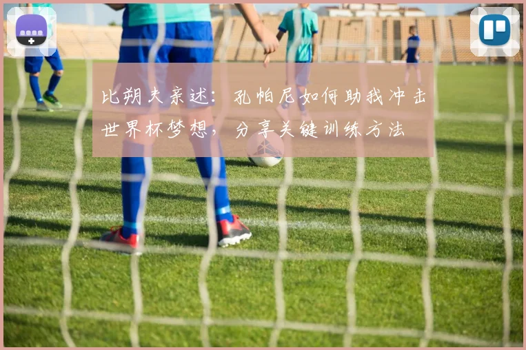 比朔夫亲述：孔帕尼如何助我冲击世界杯梦想，分享关键训练方法