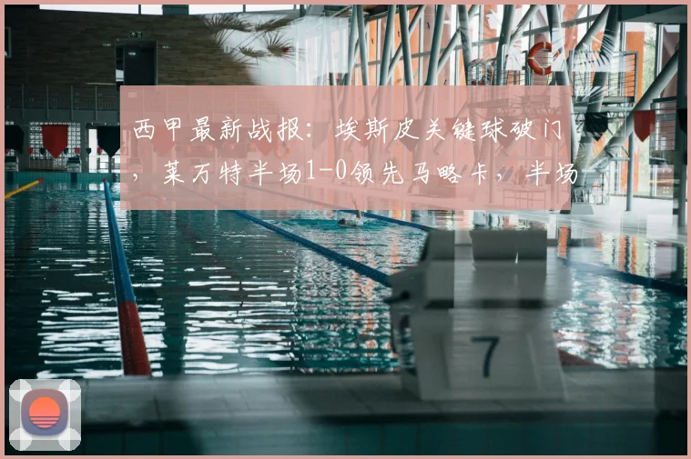 西甲最新战报：埃斯皮关键球破门，莱万特半场1-0领先马略卡，半场回顾与进球分析