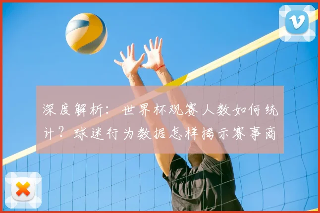 深度解析:世界杯观赛人数如何统计?球迷行为数据怎样揭示赛事商业价值