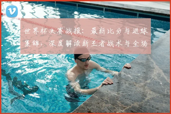 世界杯决赛战报：最新比分与进球集锦，深度解读新王者战术与全场录像