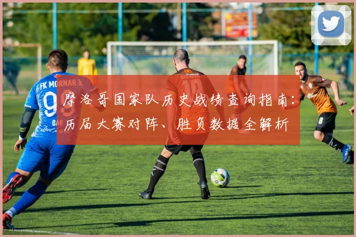 摩洛哥国家队历史战绩查询指南：历届大赛对阵、胜负数据全解析
