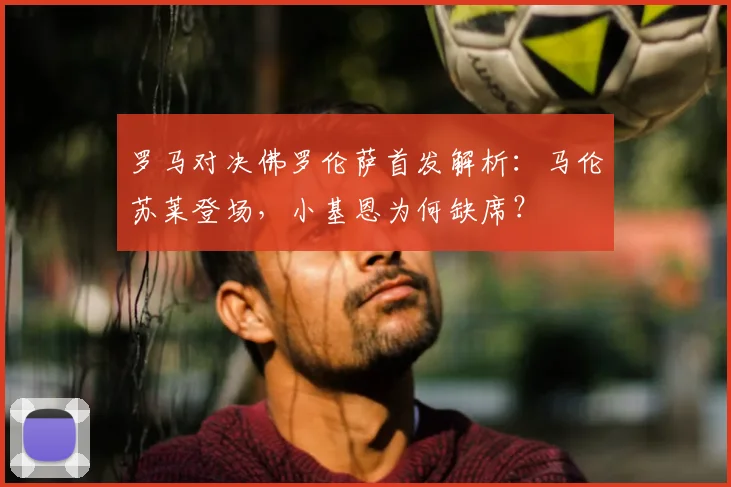 罗马对决佛罗伦萨首发解析：马伦苏莱登场，小基恩为何缺席？
